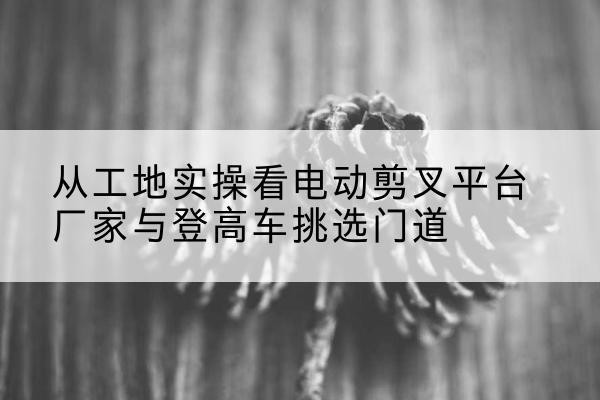 双牌电动剪叉升降平台厂家-从工地实操看电动剪叉平台厂家与登高车挑选门道
