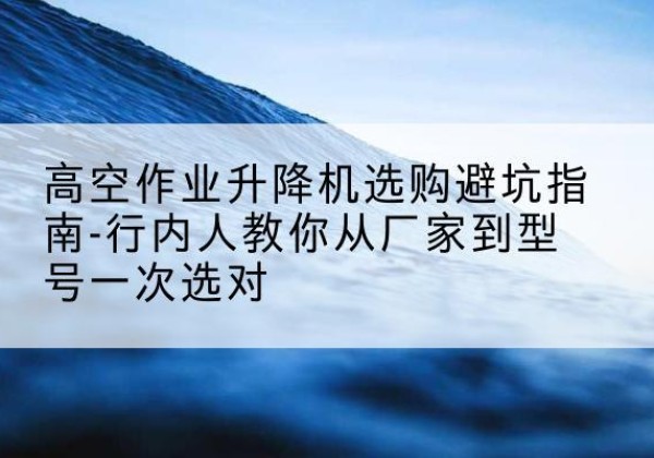 双牌升降平台厂家-高空作业升降机选购避坑指南-行内人教你从厂家到型号一次选对