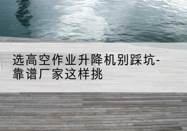 双牌剪叉式升降机厂家-选高空作业升降机别踩坑-靠谱厂家这样挑