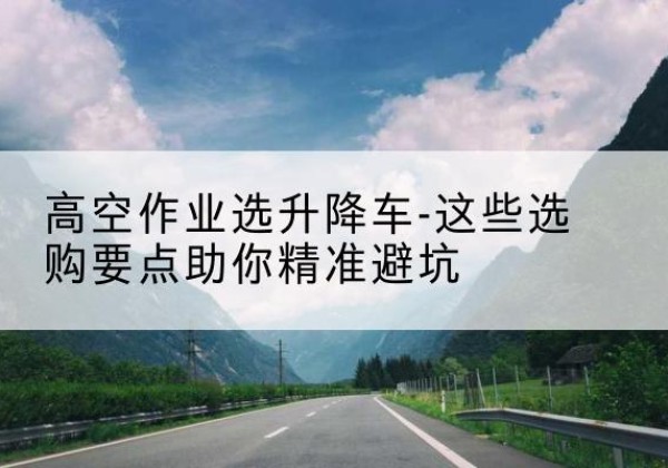 双牌升降车厂家-高空作业选升降车-这些选购要点助你*避坑