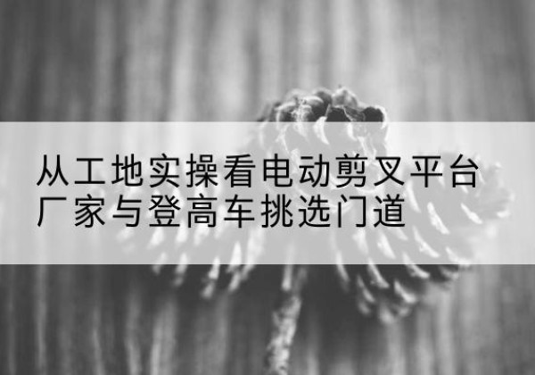 双牌电动剪叉升降平台厂家-从工地实操看电动剪叉平台厂家与登高车挑选门道