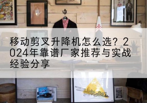 双牌升降平台厂家推荐-移动剪叉升降机怎么选？2024年靠谱厂家推荐与实战经验分享